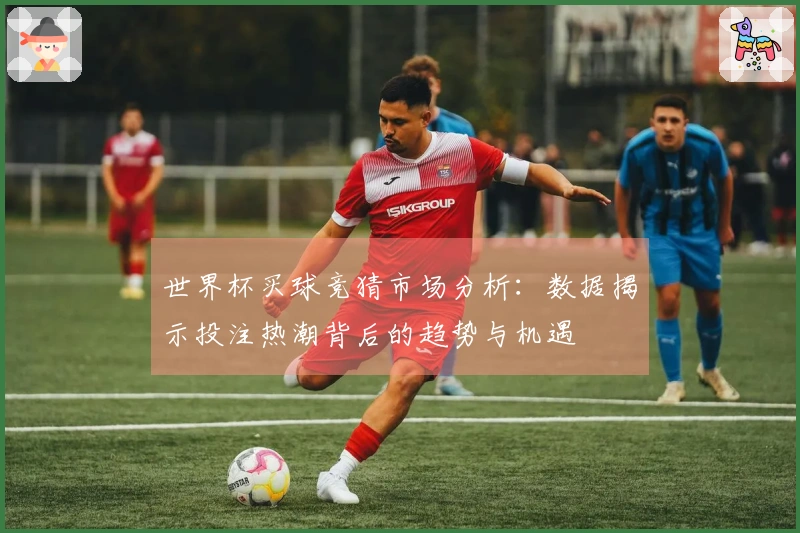 世界杯买球竞猜市场分析：数据揭示投注热潮背后的趋势与机遇