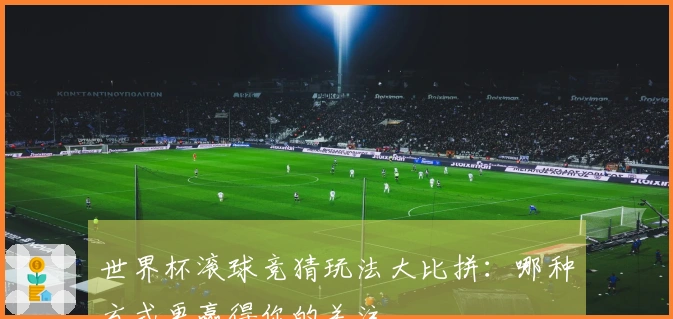 世界杯滚球竞猜玩法大比拼：哪种方式更赢得你的关注