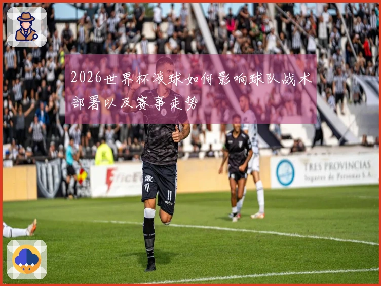 2026世界杯滚球如何影响球队战术部署以及赛事走势