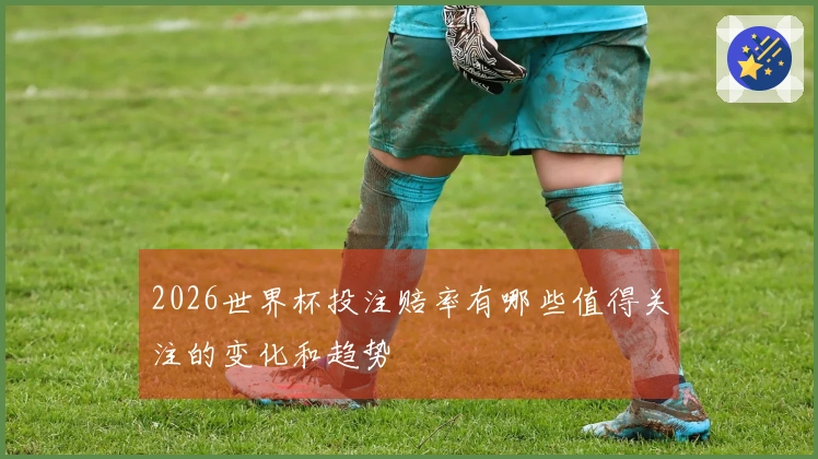 2026世界杯投注赔率有哪些值得关注的变化和趋势